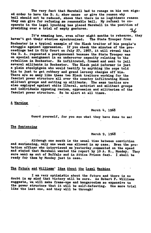 The very fast that Marshall had to re ed order to have the D. A. show cause or give the batl should not be redu hovs that there is no legitimate reason they can give for refusing me reasonable bail. My refusal to co- operate in the legal lynching has placed Marshall in the position of sresiding over a trial of smpty gesturs  It’s amasing how, even after eight months to rehears haven’t got their stories synchronised. The State Trooper from Bochester’ is a typical example of the Elack traitor of his people’s trugsle against oppression. If you check the minutes of the pro- dings had in City Court on July 27, 1967, it will réveal that ted a postponenent because the State Trooper was on specisl assigasent in an undercover capacity relating to the Tebellion in Rochester. He infiltrated, framed and sent to jail neveral militants in Rochester. The Black paid informer is just a plein stoolpigeon who would testify to anything the vops told hin to just to get robbary and grand larceny charges off bis. There are so many like these two Black traitors working for the pover struoture all over the country infiltrating Black groups and setting up militants. The samé tactics are aleo employed against white liberal, activist and mtlitant groups and individuals opposing racisa, oppression and militariem of the fascist power structure. So be alert at all tises.  the D. A. regs  A Varatng Nareh 4, 1968 Guard yourself, for you ape what they have done to me! The Sentensing  March 9, 1968  . Although one month is the usual time beteen convistion and sentencing, oaly ons wesk was alloved in my case. Bven the pro- bation officer who interviewsd me Yesterday.cosmented on the specd and stated that Marshall wanted the report by 10.A. M., Nonday. They sure vant = out of Buffalo and in Attica Prison fast. I shall be ready for them by Monday just in cas:  The Futurs ad Yilltess’ Idea About the Lexal Machine  I aa very optisistic about the futurs and there is no doubt in my mind that victory will be ours. s R  eusgests, ve will make trame-ups and kangaroois  the power structurs that it vill be  Iike the last one, and they vill be through!  expesaive to  